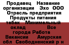 Продавец › Название организации ­ Эхо, ООО › Отрасль предприятия ­ Продукты питания, табак › Минимальный оклад ­ 27 000 - Все города Работа » Вакансии   . Амурская обл.,Свободненский р-н